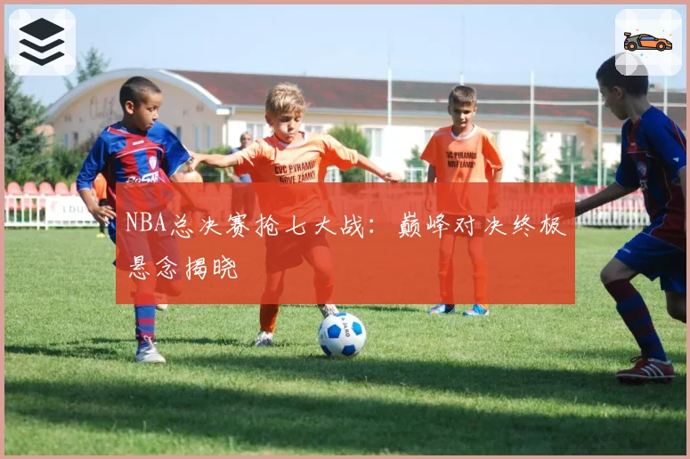 NBA总决赛抢七大战：巅峰对决终极悬念揭晓