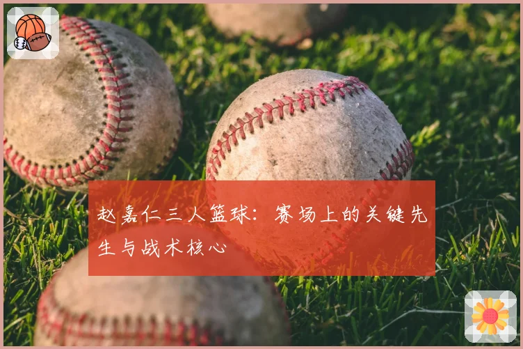 赵嘉仁三人篮球：赛场上的关键先生与战术核心